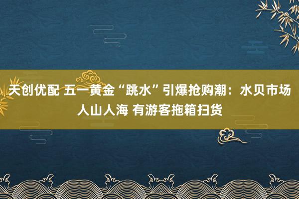 天创优配 五一黄金“跳水”引爆抢购潮：水贝市场人山人海 有游客拖箱扫货