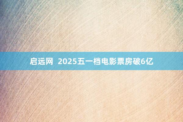 启远网  2025五一档电影票房破6亿