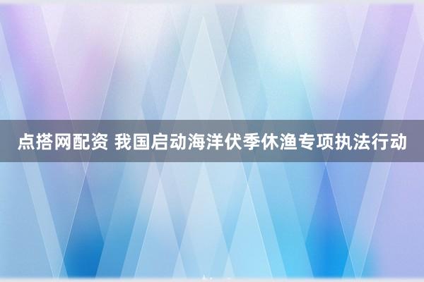 点搭网配资 我国启动海洋伏季休渔专项执法行动