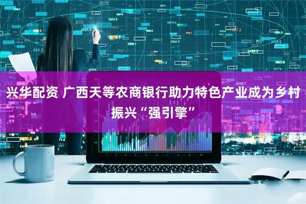 兴华配资 广西天等农商银行助力特色产业成为乡村振兴“强引擎”