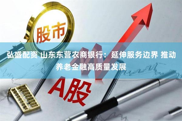 弘盛配资 山东东营农商银行：延伸服务边界 推动养老金融高质量发展
