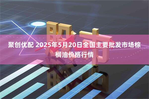 聚创优配 2025年5月20日全国主要批发市场棕榈油价格行情