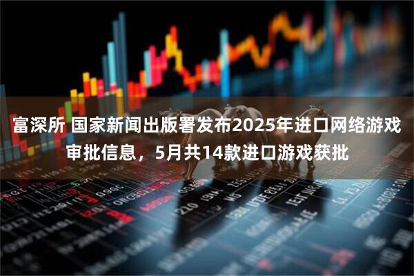 富深所 国家新闻出版署发布2025年进口网络游戏审批信息，5月共14款进口游戏获批