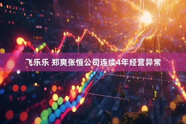 飞乐乐 郑爽张恒公司连续4年经营异常