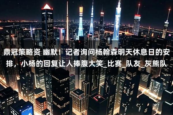 鼎冠策略资 幽默！记者询问杨翰森明天休息日的安排，小杨的回复让人捧腹大笑_比赛_队友_灰熊队