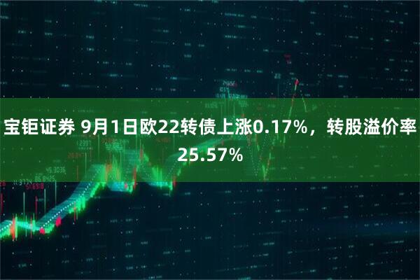 宝钜证券 9月1日欧22转债上涨0.17%，转股溢价率25.57%
