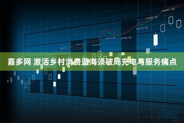 嘉多网 激活乡村消费蓝海须破局充电与服务痛点