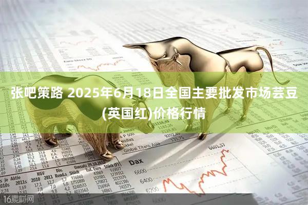 张吧策路 2025年6月18日全国主要批发市场芸豆(英国红)价格行情