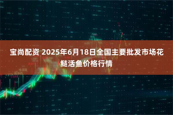 宝尚配资 2025年6月18日全国主要批发市场花鲢活鱼价格行情