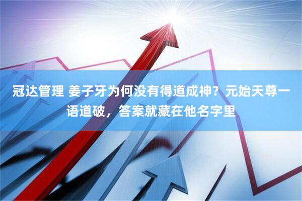 冠达管理 姜子牙为何没有得道成神？元始天尊一语道破，答案就藏在他名字里